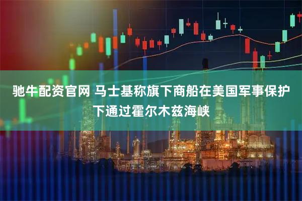 驰牛配资官网 马士基称旗下商船在美国军事保护下通过霍尔木兹海峡
