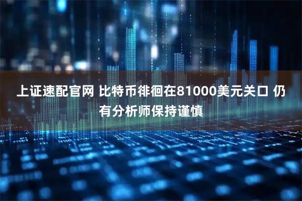 上证速配官网 比特币徘徊在81000美元关口 仍有分析师保持谨慎