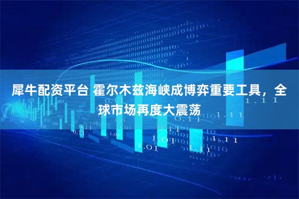 犀牛配资平台 霍尔木兹海峡成博弈重要工具，全球市场再度大震荡