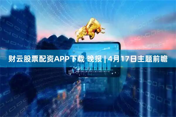 财云股票配资APP下载 晚报 | 4月17日主题前瞻