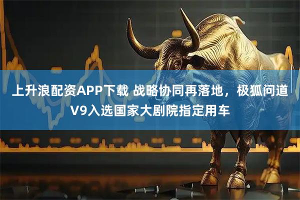 上升浪配资APP下载 战略协同再落地，极狐问道V9入选国家大剧院指定用车